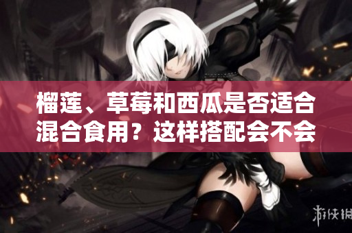 榴蓮、草莓和西瓜是否適合混合食用？這樣搭配會(huì)不會(huì)有影響？