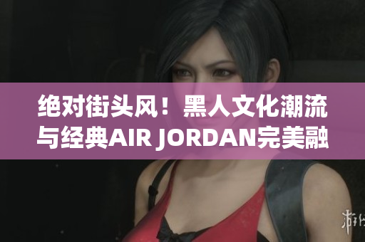 絕對(duì)街頭風(fēng)！黑人文化潮流與經(jīng)典AIR JORDAN完美融合