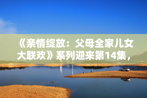 《親情綻放：父母全家兒女大聯(lián)歡》系列迎來第14集，繼續(xù)溫暖心靈的故事。