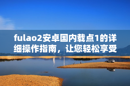 fulao2安卓國(guó)內(nèi)載點(diǎn)1的詳細(xì)操作指南，讓您輕松享受高效使用體驗(yàn)