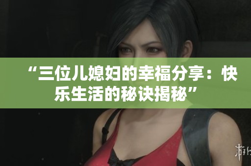 “三位兒媳婦的幸福分享：快樂(lè)生活的秘訣揭秘”