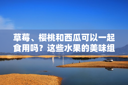 草莓、櫻桃和西瓜可以一起食用嗎？這些水果的美味組合與健康潛在沖突研究