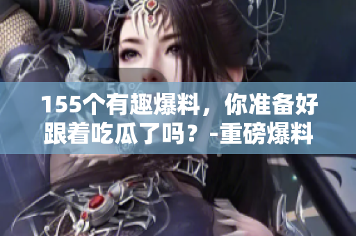 155個(gè)有趣爆料，你準(zhǔn)備好跟著吃瓜了嗎？-重磅爆料