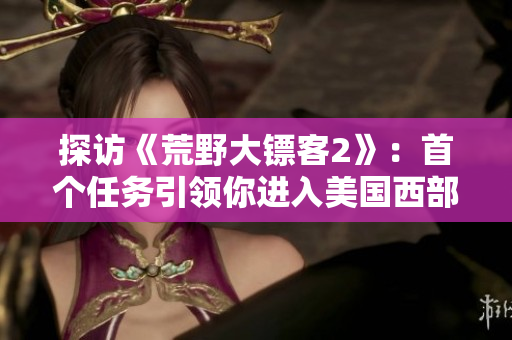 探訪《荒野大鏢客2》：首個(gè)任務(wù)引領(lǐng)你進(jìn)入美國西部世界