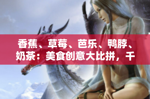香蕉、草莓、芭樂、鴨脖、奶茶：美食創(chuàng)意大比拼，千層浪引爆味蕾盛宴