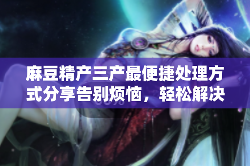 麻豆精產(chǎn)三產(chǎn)最便捷處理方式分享告別煩惱，輕松解決產(chǎn)三產(chǎn)難題