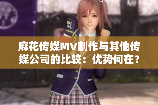 麻花傳媒MV制作與其他傳媒公司的比較：優(yōu)勢何在？