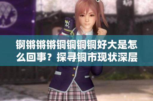 錒鏘鏘鏘銅銅銅銅好大是怎么回事？探尋銅市現(xiàn)狀深層次原因