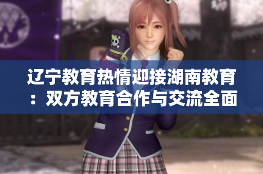 遼寧教育熱情迎接湖南教育：雙方教育合作與交流全面展開(kāi)，共譜教育發(fā)展新篇章