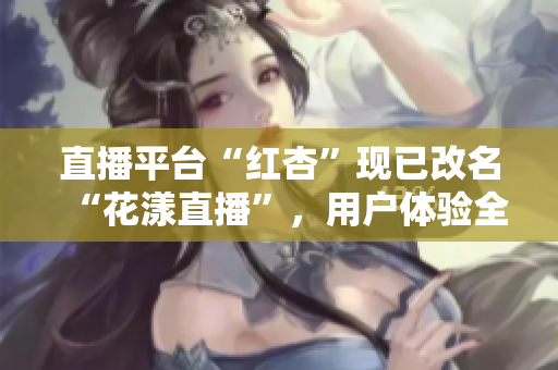 直播平臺“紅杏”現(xiàn)已改名“花漾直播”，用戶體驗全新升級！