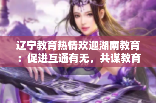 遼寧教育熱情歡迎湖南教育：促進(jìn)互通有無，共謀教育發(fā)展