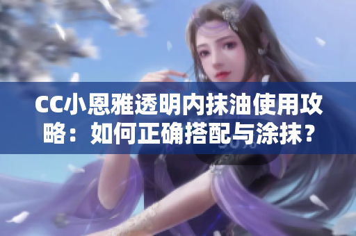 CC小恩雅透明內(nèi)抹油使用攻略：如何正確搭配與涂抹？