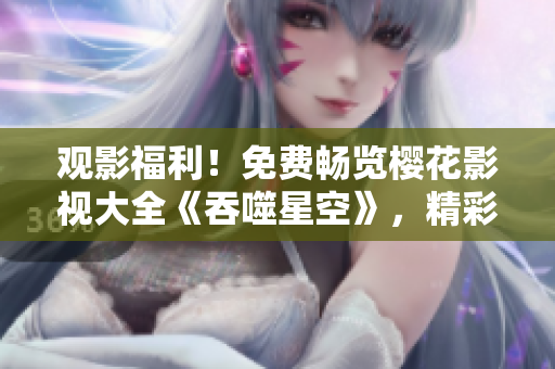 觀影福利！免費暢覽櫻花影視大全《吞噬星空》，精彩影視盡在指尖，豪華觀影體驗等你來！
