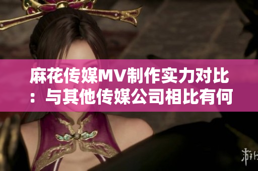麻花傳媒MV制作實(shí)力對(duì)比：與其他傳媒公司相比有何異同？