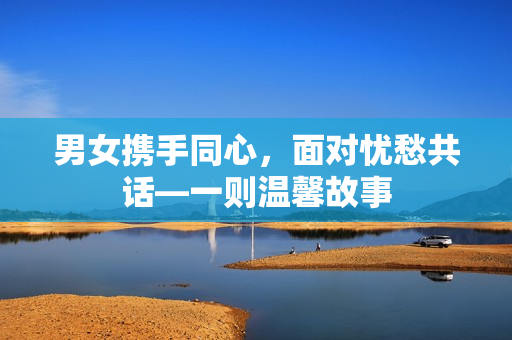 男女?dāng)y手同心，面對(duì)憂愁共話—一則溫馨故事