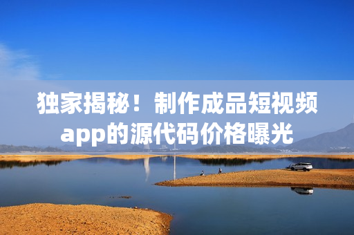 獨(dú)家揭秘！制作成品短視頻app的源代碼價(jià)格曝光