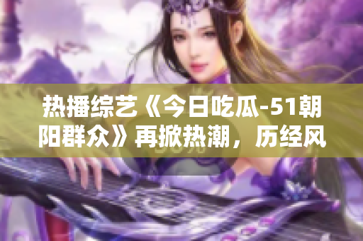 熱播綜藝《今日吃瓜-51朝陽群眾》再掀熱潮，歷經(jīng)風(fēng)雨依舊風(fēng)采依存
