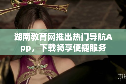 湖南教育網(wǎng)推出熱門導(dǎo)航App，下載暢享便捷服務(wù)