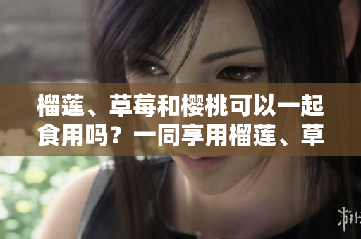 榴蓮、草莓和櫻桃可以一起食用嗎？一同享用榴蓮、草莓和櫻桃的美妙聯(lián)動