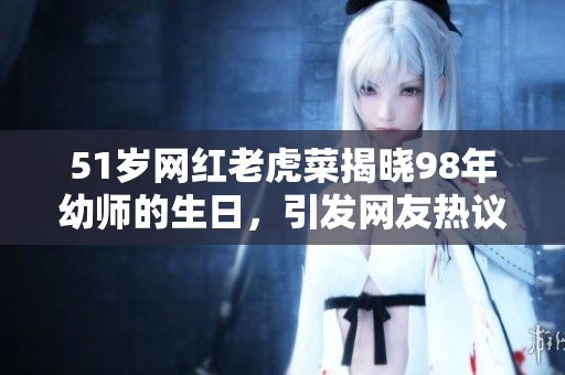 51歲網(wǎng)紅老虎菜揭曉98年幼師的生日，引發(fā)網(wǎng)友熱議