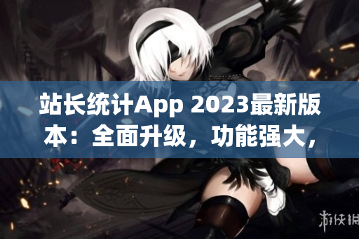 站長統(tǒng)計App 2023最新版本：全面升級，功能強大，用戶體驗再提升