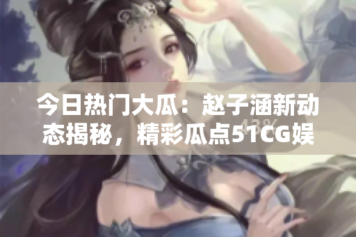 今日熱門大瓜：趙子涵新動態(tài)揭秘，精彩瓜點51CG娛樂圈