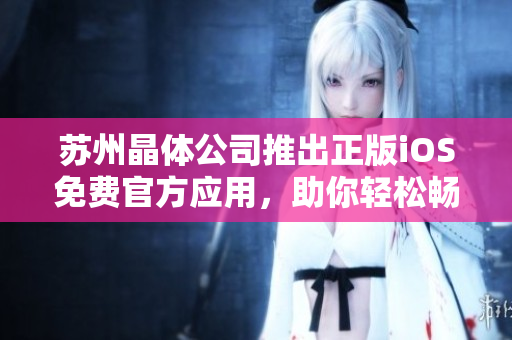 蘇州晶體公司推出正版iOS免費(fèi)官方應(yīng)用，助你輕松暢享晶瑩世界