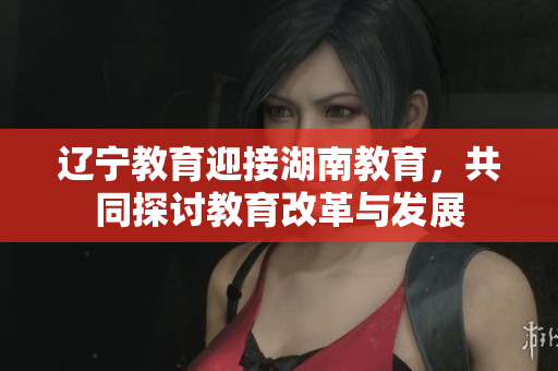 遼寧教育迎接湖南教育，共同探討教育改革與發(fā)展