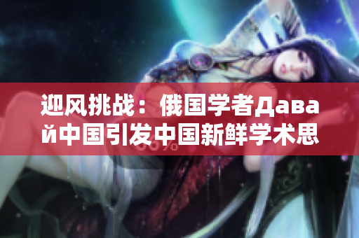 迎風挑戰(zhàn)：俄國學(xué)者Давай中國引發(fā)中國新鮮學(xué)術(shù)思潮