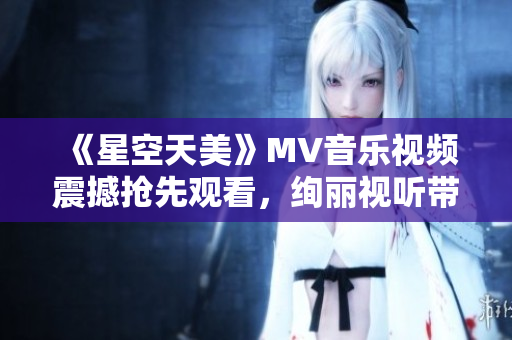 《星空天美》MV音樂視頻震撼搶先觀看，絢麗視聽帶你穿越浩瀚星空