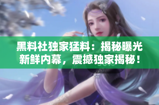黑料社獨(dú)家猛料：揭秘曝光新鮮內(nèi)幕，震撼獨(dú)家揭秘！