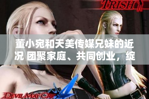 董小宛和天美傳媒兄妹的近況 團聚家庭、共同創(chuàng)業(yè)，綻放生活新篇章
