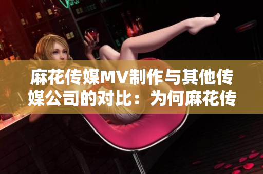 麻花傳媒MV制作與其他傳媒公司的對(duì)比：為何麻花傳媒在MV制作領(lǐng)域引領(lǐng)風(fēng)潮
