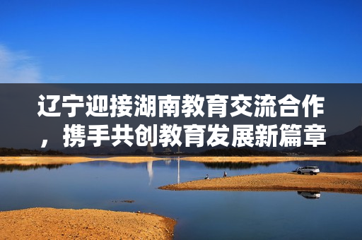 遼寧迎接湖南教育交流合作，攜手共創(chuàng)教育發(fā)展新篇章