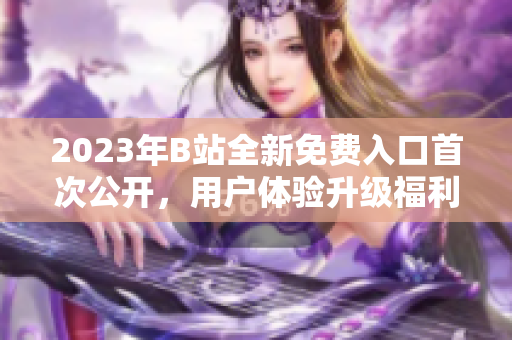 2023年B站全新免費(fèi)入口首次公開(kāi)，用戶體驗(yàn)升級(jí)福利多多