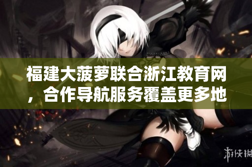 福建大菠蘿聯(lián)合浙江教育網(wǎng)，合作導航服務覆蓋更多地區(qū)