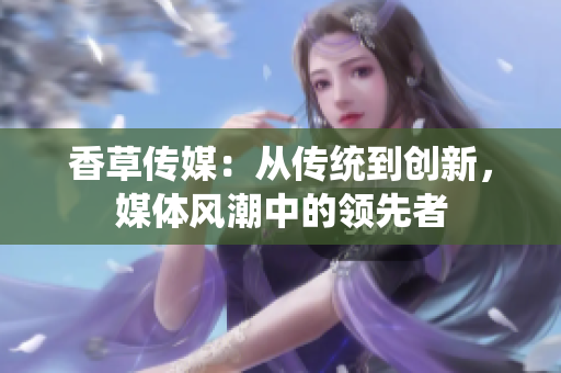 香草傳媒：從傳統(tǒng)到創(chuàng)新，媒體風(fēng)潮中的領(lǐng)先者