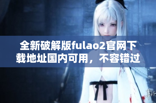 全新破解版fulao2官網(wǎng)下載地址國內(nèi)可用，不容錯過!