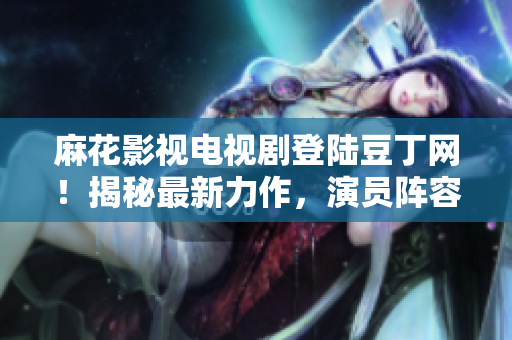 麻花影視電視劇登陸豆丁網(wǎng)！揭秘最新力作，演員陣容大揭秘，劇情看點全解析