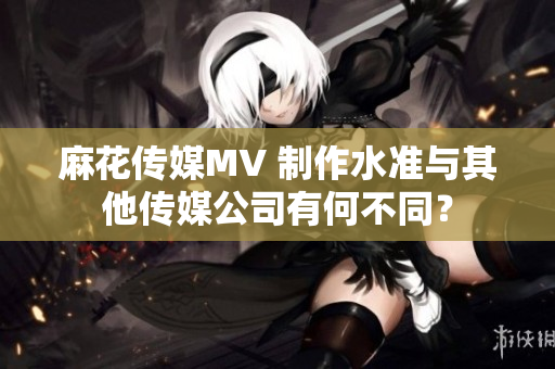 麻花傳媒MV 制作水準(zhǔn)與其他傳媒公司有何不同？