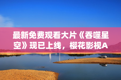 最新免費(fèi)觀看大片《吞噬星空》現(xiàn)已上線，櫻花影視App為您呈現(xiàn)豪華視聽(tīng)盛宴!