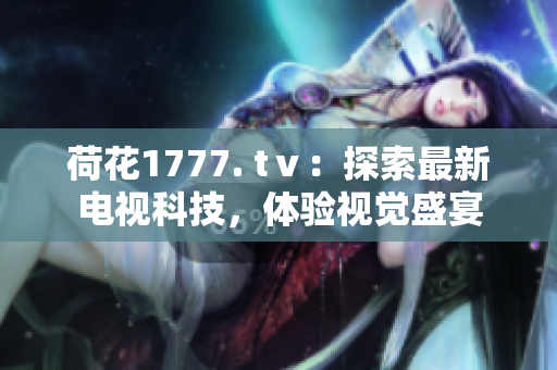 荷花1777. tⅴ：探索最新電視科技，體驗(yàn)視覺盛宴