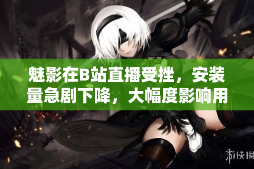 魅影在B站直播受挫，安裝量急劇下降，大幅度影響用戶數(shù)