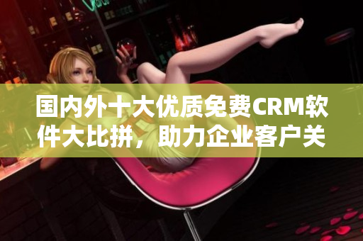 國內(nèi)外十大優(yōu)質(zhì)免費(fèi)CRM軟件大比拼，助力企業(yè)客戶關(guān)系管理！