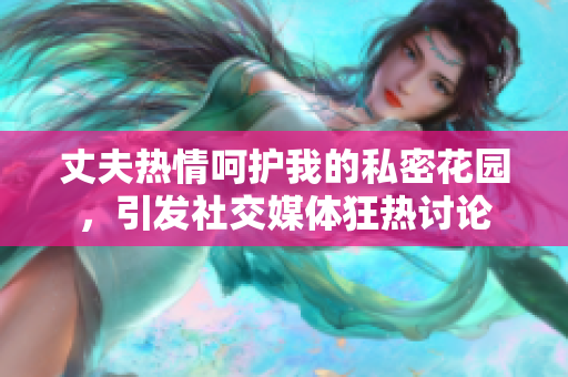 丈夫熱情呵護我的私密花園，引發(fā)社交媒體狂熱討論