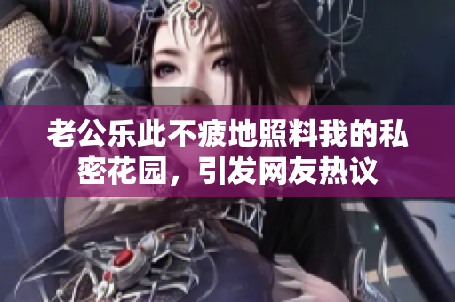 老公樂此不疲地照料我的私密花園，引發(fā)網(wǎng)友熱議