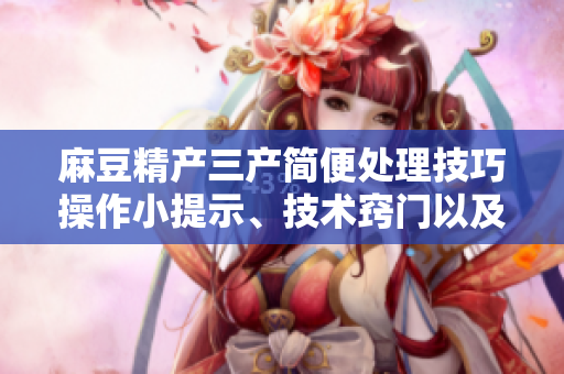 麻豆精產(chǎn)三產(chǎn)簡(jiǎn)便處理技巧操作小提示、技術(shù)竅門以及易行的解決方案