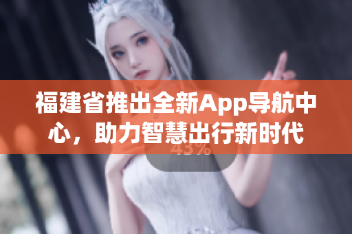 福建省推出全新App導(dǎo)航中心，助力智慧出行新時(shí)代