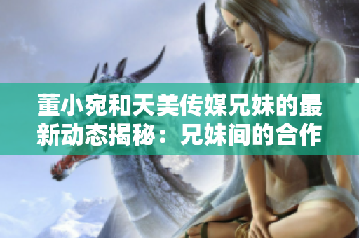 董小宛和天美傳媒兄妹的最新動(dòng)態(tài)揭秘：兄妹間的合作與成長！