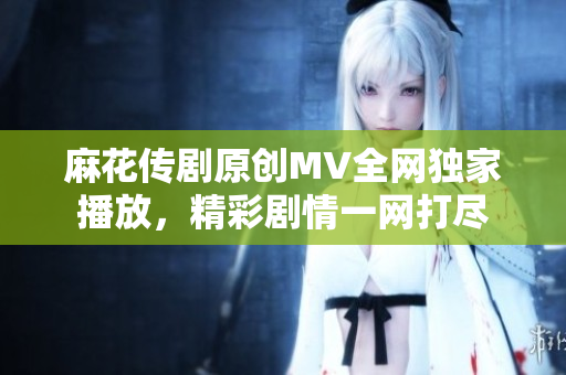 麻花傳劇原創(chuàng)MV全網(wǎng)獨(dú)家播放，精彩劇情一網(wǎng)打盡